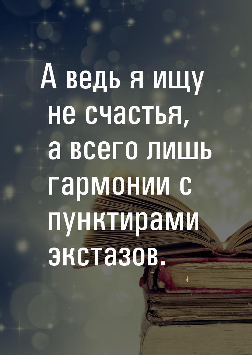 А ведь я ищу не счастья, а всего лишь гармонии с пунктирами экстазов.