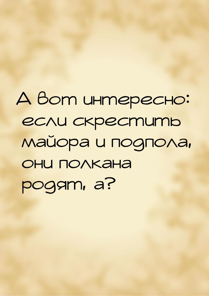 А вот интересно: если скрестить майора и подпола, они полкана родят, а?