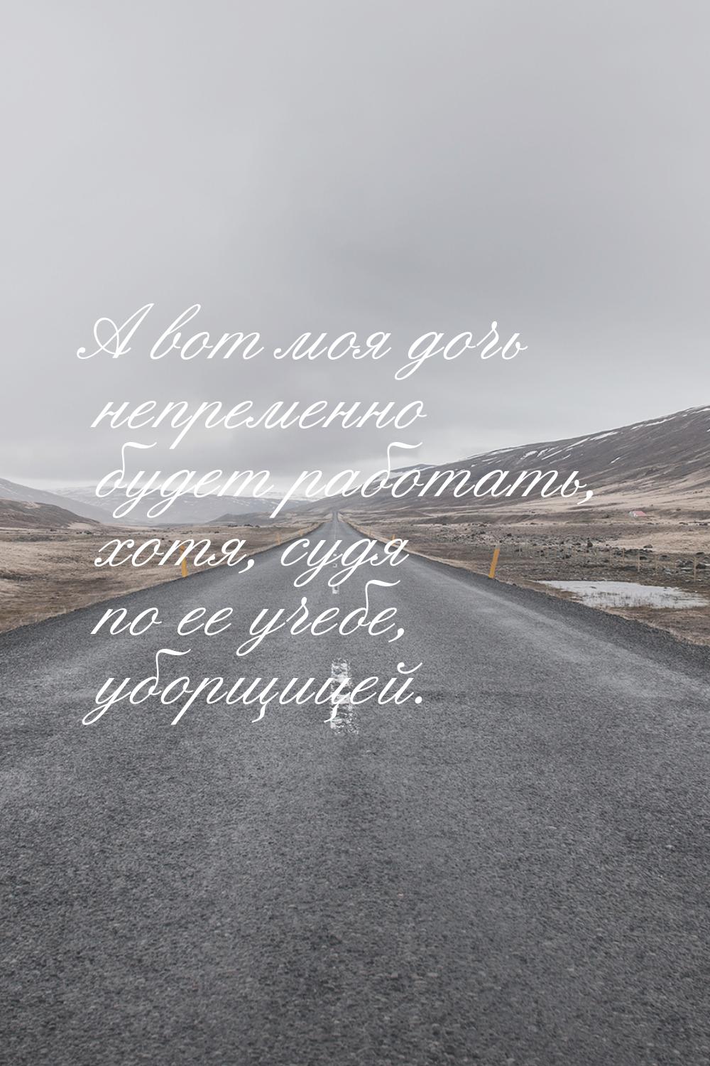 А вот моя дочь непременно будет работать, хотя, судя по ее учебе, уборщицей.