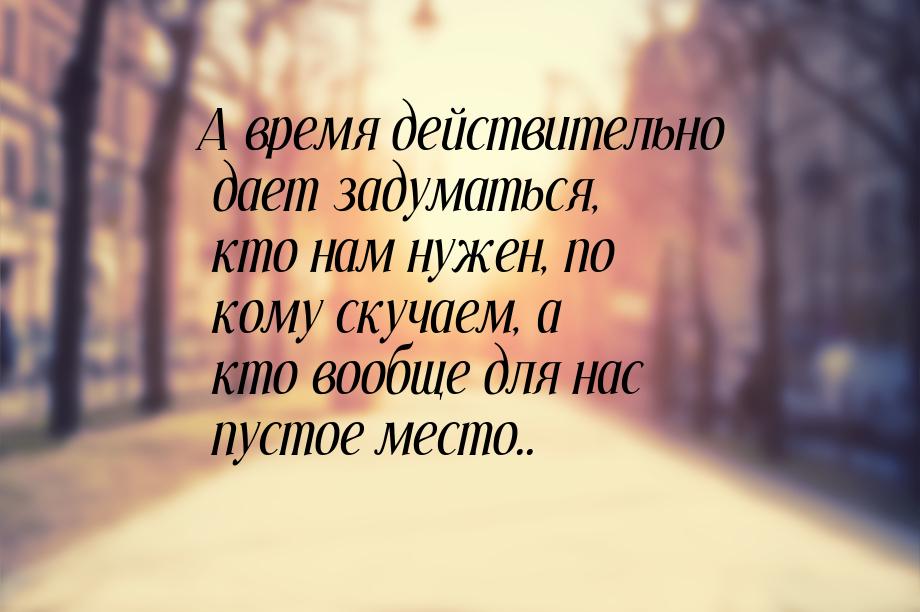 А время действительно дает задуматься, кто нам нужен, по кому скучаем, а кто вообще для на