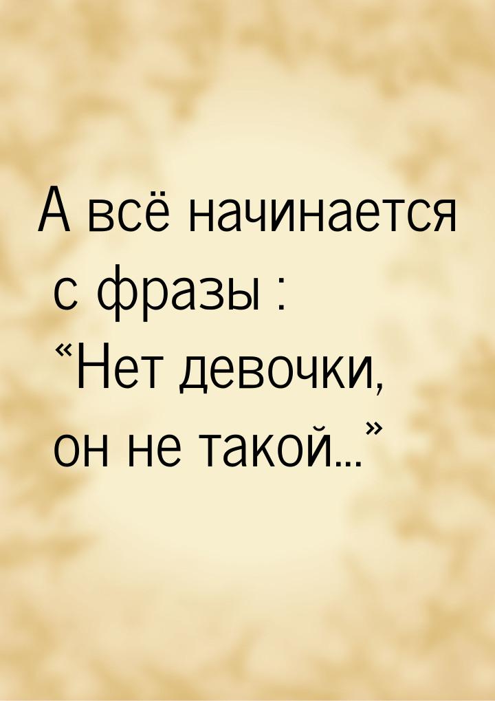 А всё начинается с фразы : Нет девочки, он не такой...