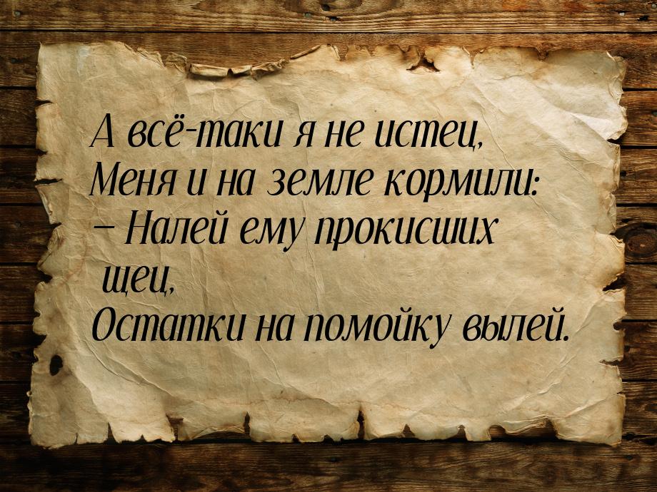 А всё-таки я не истец, Меня и на земле кормили:  Налей ему прокисших щец, Остатки н