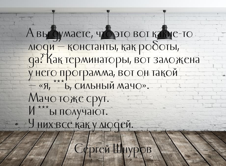 А вы думаете, что это вот какие-то люди  константы, как роботы, да? Как терминаторы