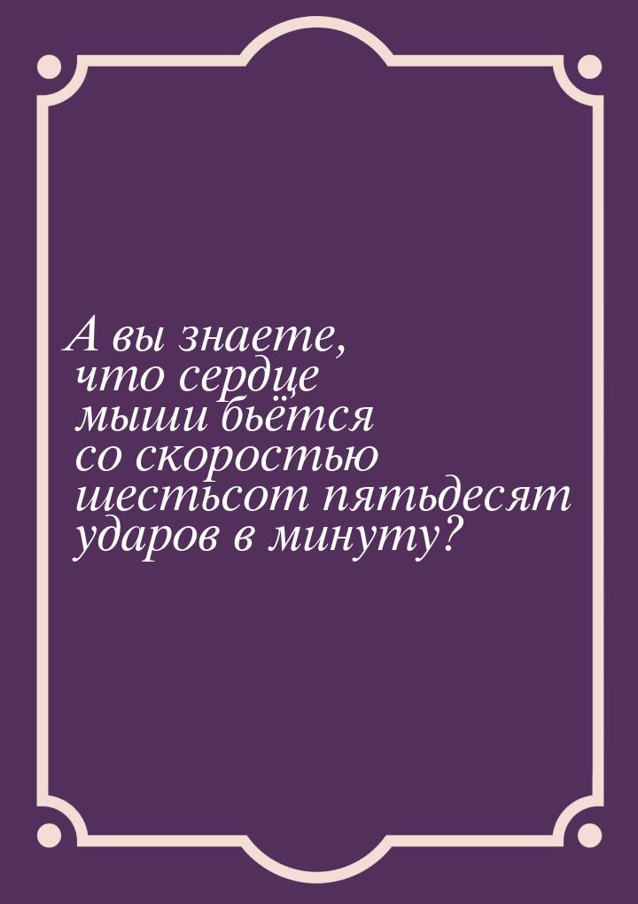 А вы знаете, что сердце мыши бьётся со скоростью шестьсот пятьдесят ударов в минуту?