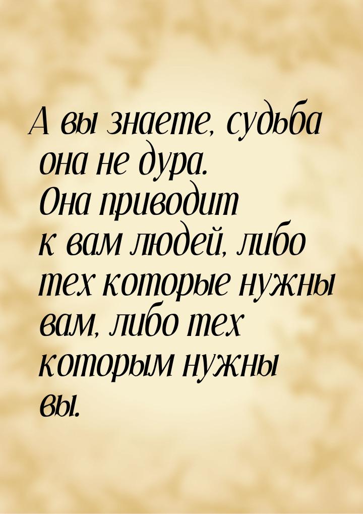 А вы знаете, судьба она не дура. Она приводит к вам людей, либо тех которые нужны вам, либ