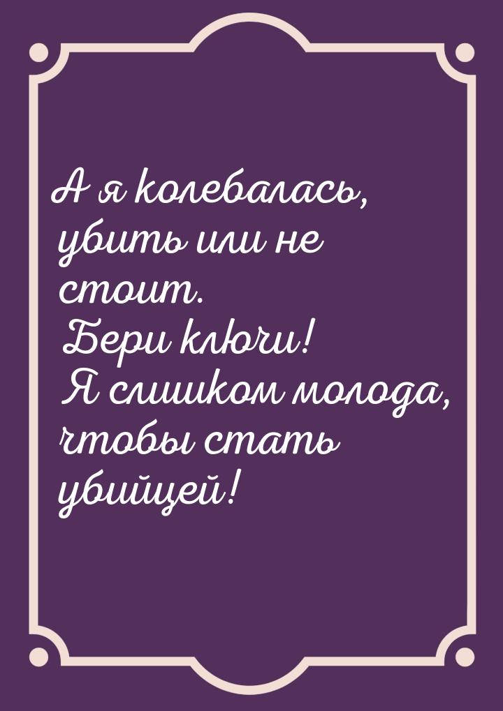 А я колебалась, убить или не стоит. Бери ключи! Я слишком молода, чтобы стать убийцей!