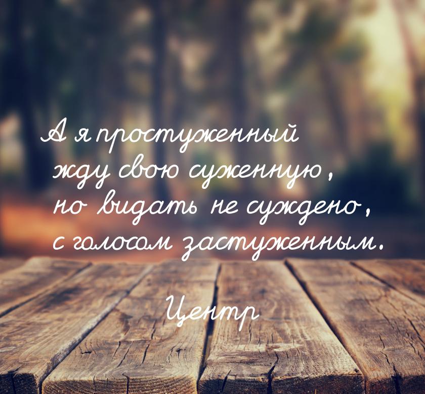 А я простуженный жду свою суженную, но видать не суждено, с голосом застуженным.