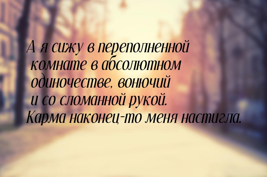 А я сижу в переполненной комнате в абсолютном одиночестве, вонючий и со сломанной рукой. К