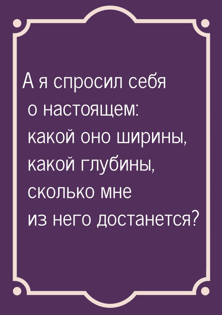 А я спросил себя о настоящем: какой оно ширины, какой глубины, сколько мне из него достане