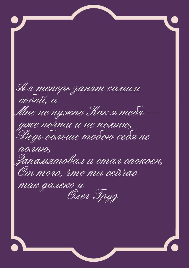 А я теперь занят самим собой, и Мне не нужно Как я тебя  уже почти и не помню, Ведь