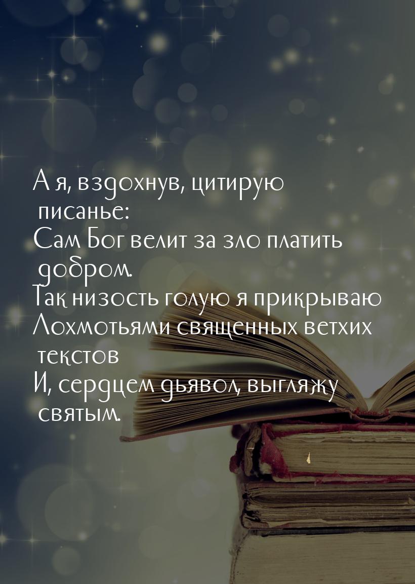 А я, вздохнув, цитирую писанье: Сам Бог велит за зло платить добром. Так низость голую я п