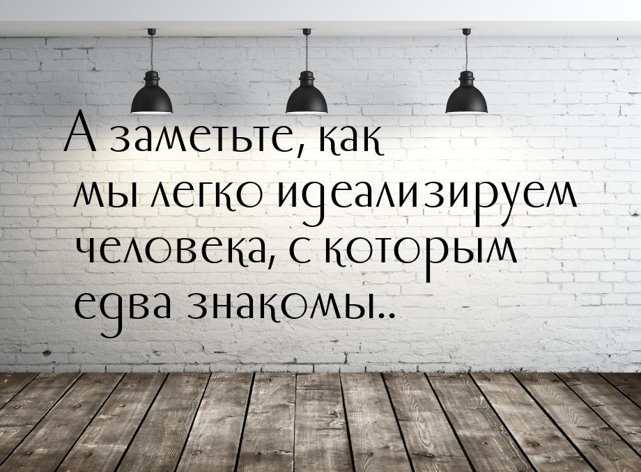 А заметьте, как мы легко идеализируем человека, с которым едва знакомы..