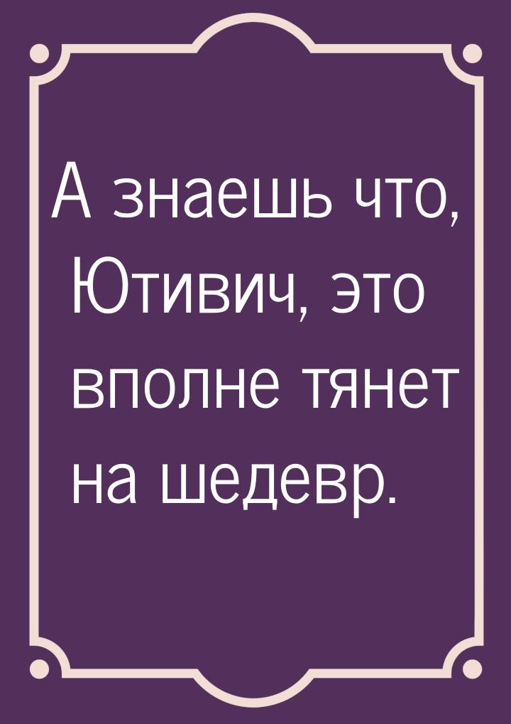 А знаешь что, Ютивич, это вполне тянет на шедевр.