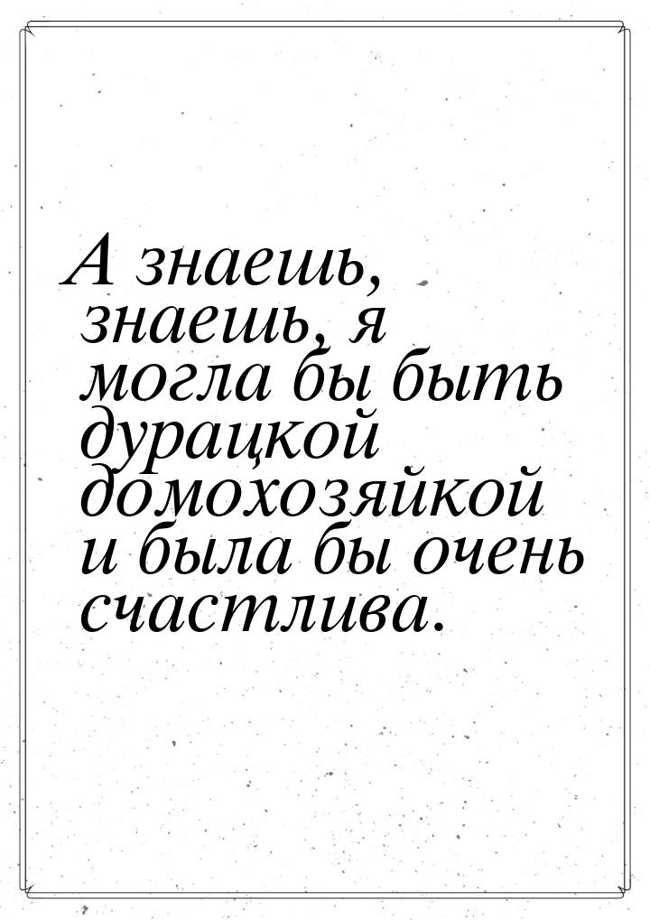 А знаешь, знаешь, я могла бы быть дурацкой домохозяйкой и была бы очень счастлива.