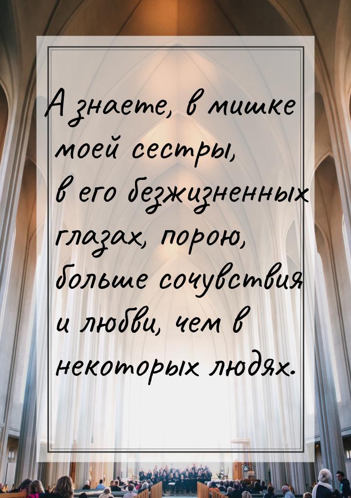 А знаете, в мишке моей сестры, в его безжизненных глазах, порою, больше сочувствия и любви