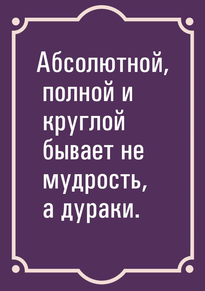 Абсолютной, полной и круглой бывает не мудрость, а дураки.