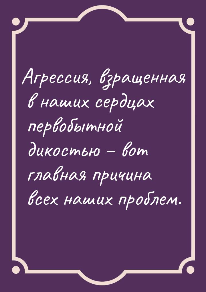 Агрессия, взращенная в наших сердцах первобытной дикостью – вот главная причина всех наших