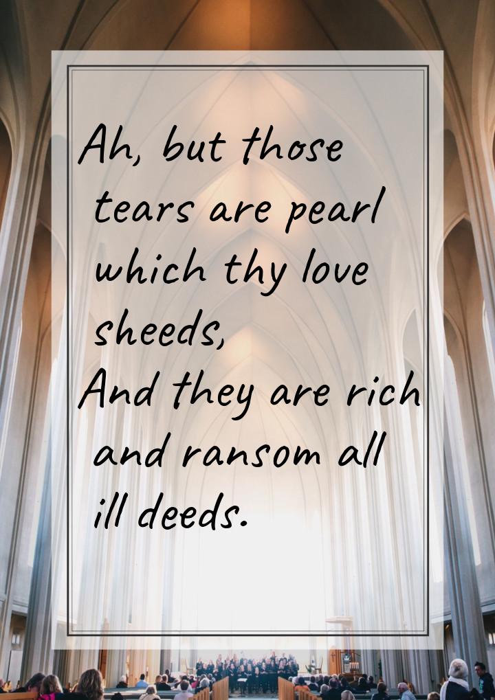 Ah, but those tears are pearl which thy love sheeds, And they are rich and ransom all ill 