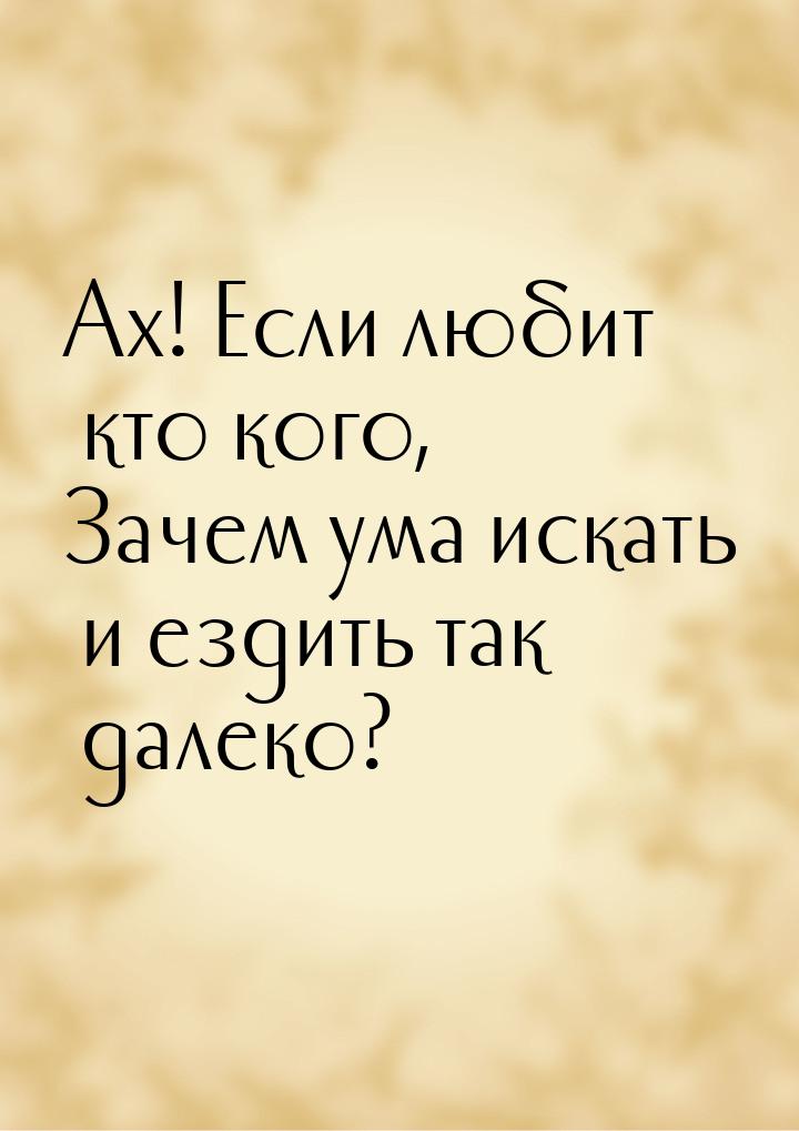 Ах! Если любит кто кого, Зачем ума искать и ездить так далеко?