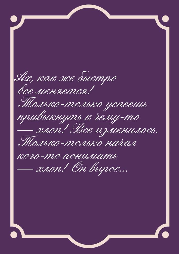 Ах, как же быстро все меняется! Только-только успеешь привыкнуть к чему-то  хлоп! В