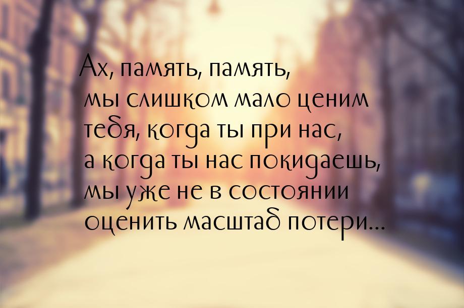 Ах, память, память, мы слишком мало ценим тебя, когда ты при нас, а когда ты нас покидаешь