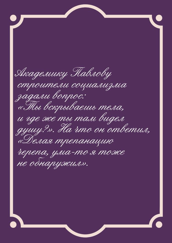 Академику Павлову строители социализма задали вопрос: «Ты вскрываешь тела, и где же ты там