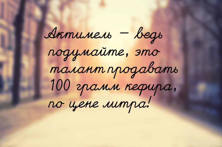 Актимель  ведь подумайте, это талант продавать 100 грамм кефира, по цене литра!