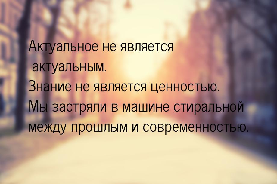 Актуальное не является актуальным. Знание не является ценностью. Мы застряли в машине стир