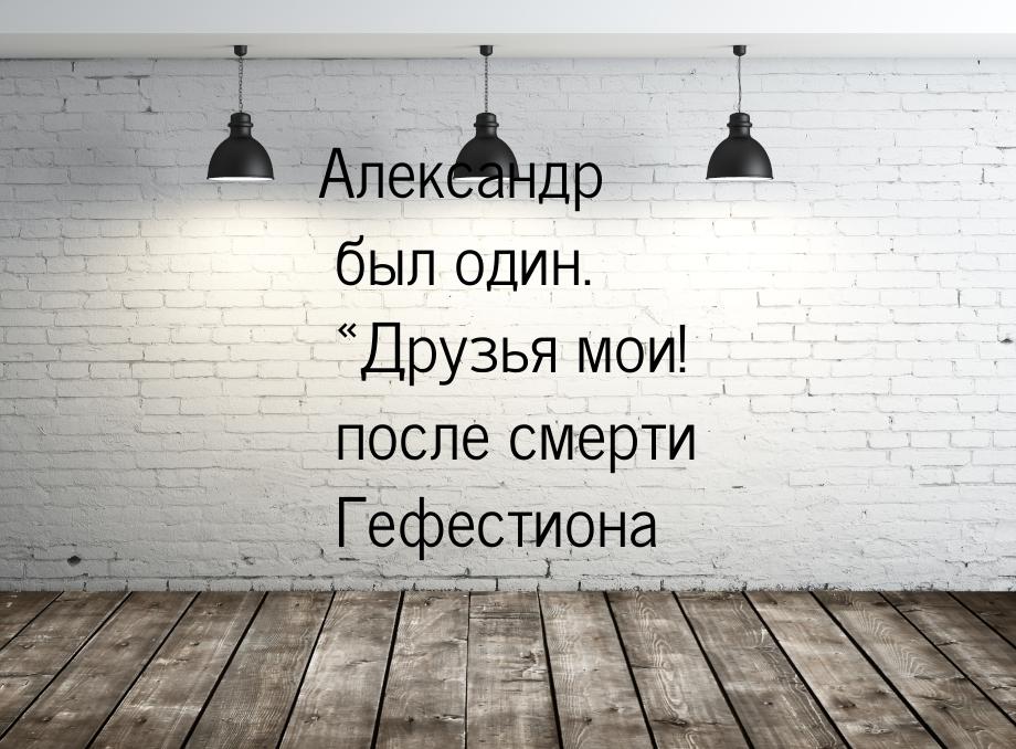 Александр был один. «Друзья мои! после смерти Гефестиона