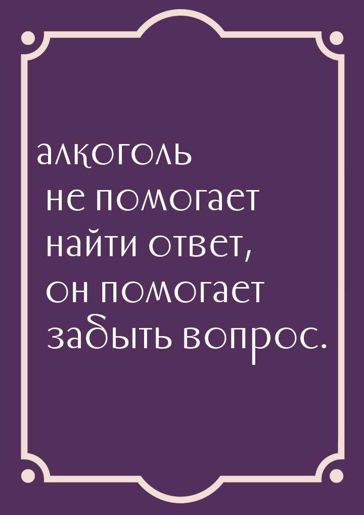 алкоголь не помогает найти ответ, он помогает забыть вопрос.