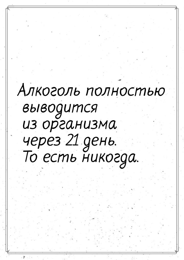 Алкоголь полностью выводится из организма через 21 день. То есть никогда.