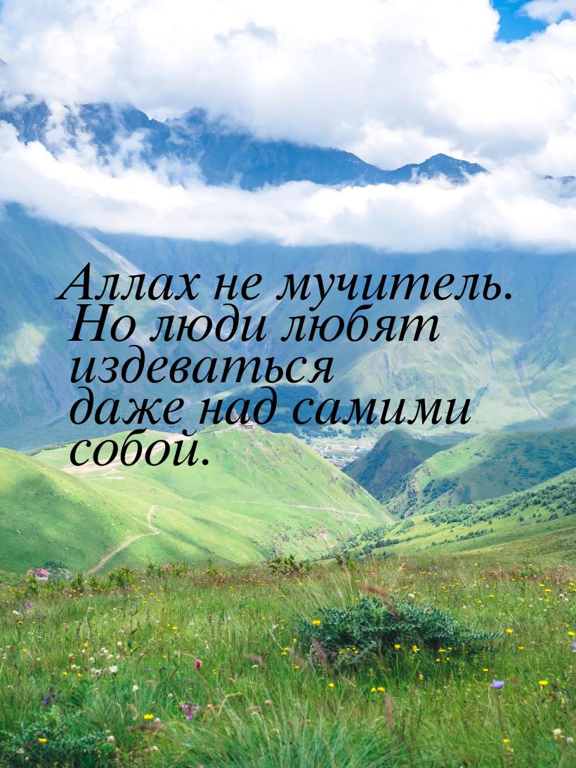 Аллах не мучитель. Но люди любят издеваться даже над самими собой.