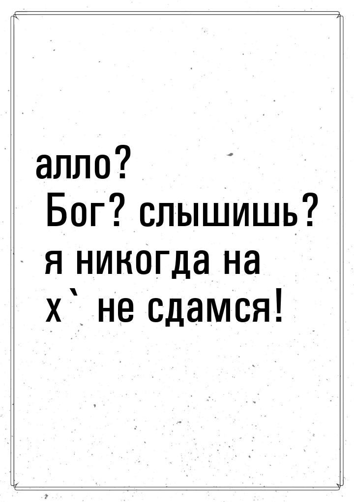 алло? Бог? слышишь? я никогда на х` не сдамся!