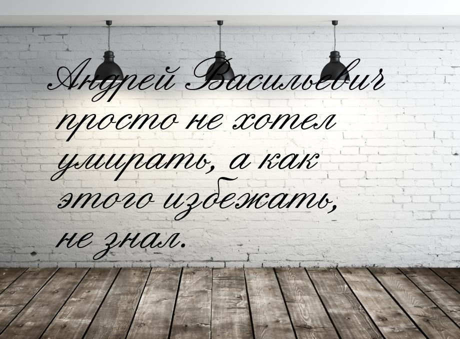 Андрей Васильевич просто не хотел умирать, а как этого избежать, не знал.