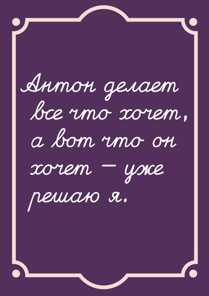 Антон делает все что хочет, а вот что он хочет  уже решаю я.