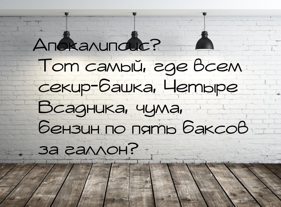 Апокалипсис? Тот самый, где всем секир-башка, Четыре Всадника, чума, бензин по пять баксов