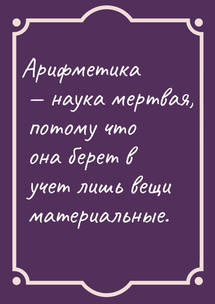 Арифметика  наука мертвая, потому что она берет в учет лишь вещи материальные.