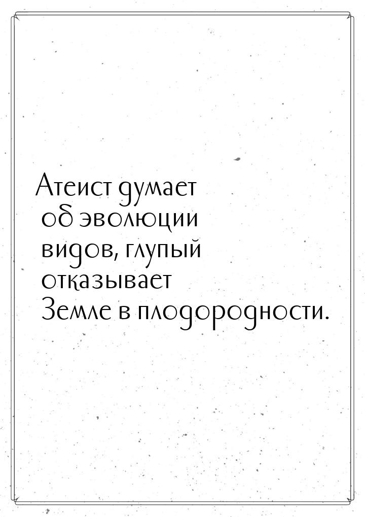 Атеист думает об эволюции видов, глупый отказывает Земле в плодородности.