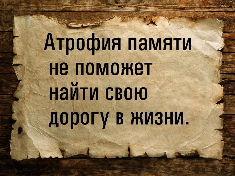 Атрофия памяти не поможет найти свою дорогу в жизни.