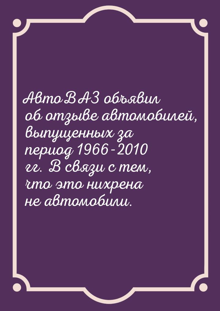 АвтоВАЗ объявил об отзыве автомобилей, выпущенных за период 1966-2010 гг. В связи с тем, ч