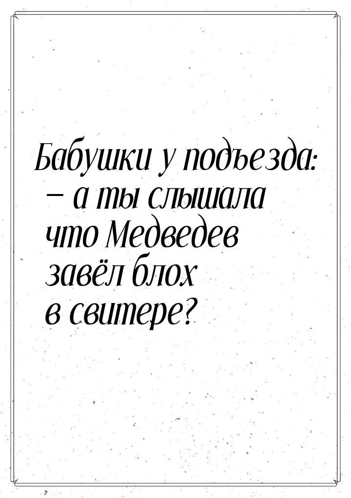 Бабушки у подъезда: — а ты слышала что Медведев завёл блох в свитере?