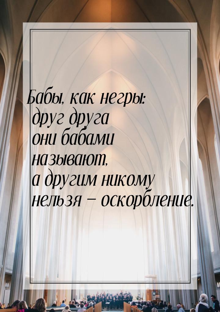 Бабы, как негры: друг друга они бабами называют, а другим никому нельзя  оскорблени