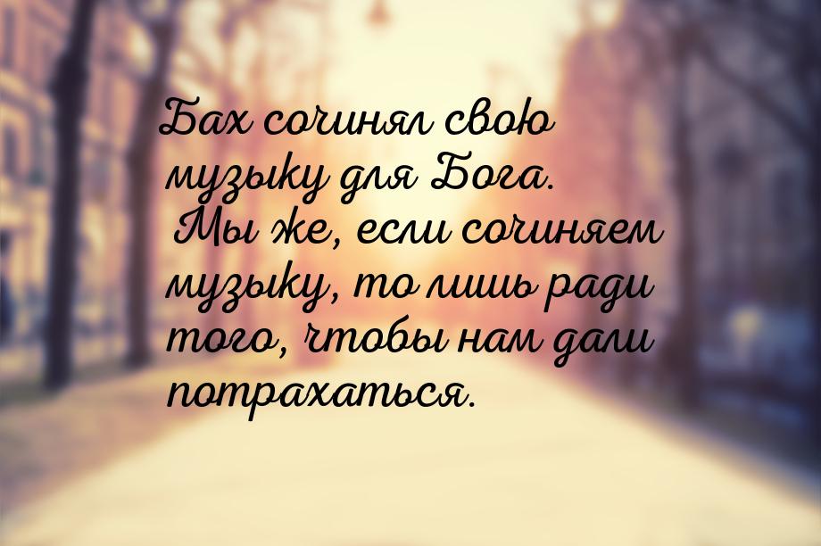 Бах сочинял свою музыку для Бога. Мы же, если сочиняем музыку, то лишь ради того, чтобы на