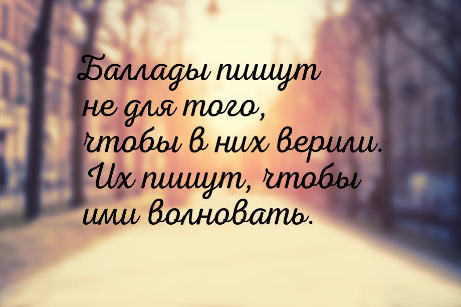 Баллады пишут не для того, чтобы в них верили. Их пишут, чтобы ими волновать.