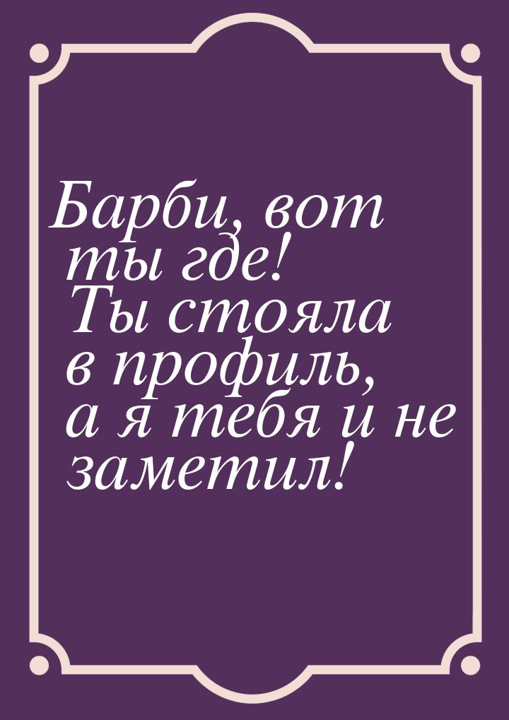 Барби, вот ты где! Ты стояла в профиль, а я тебя и не заметил!