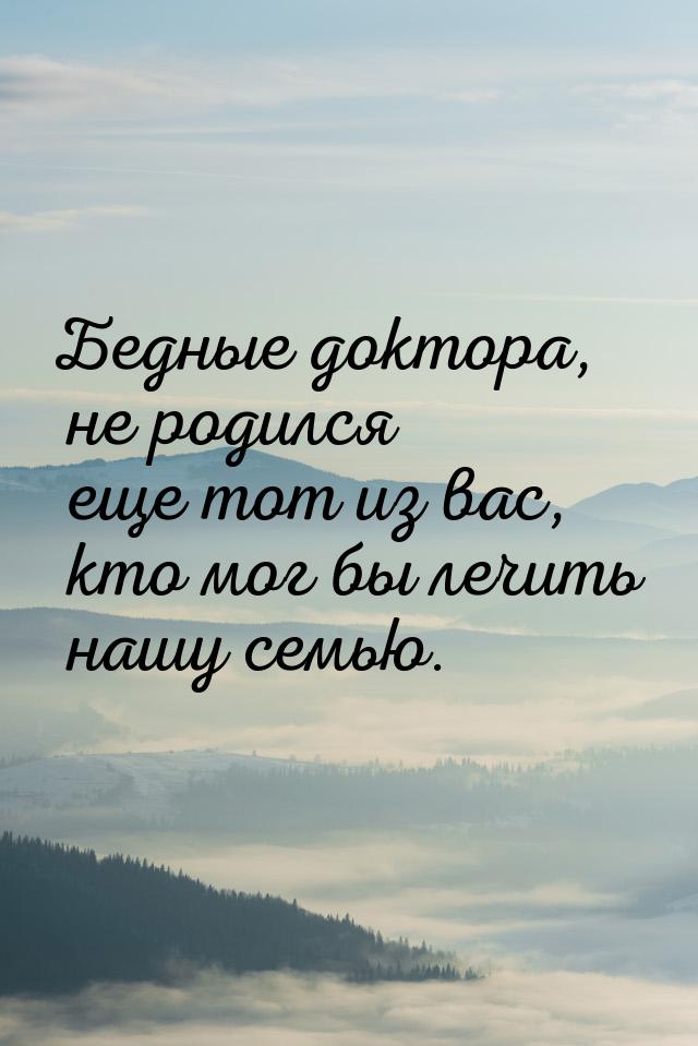 Бедные доктора, не родился еще тот из вас, кто мог бы лечить нашу семью.