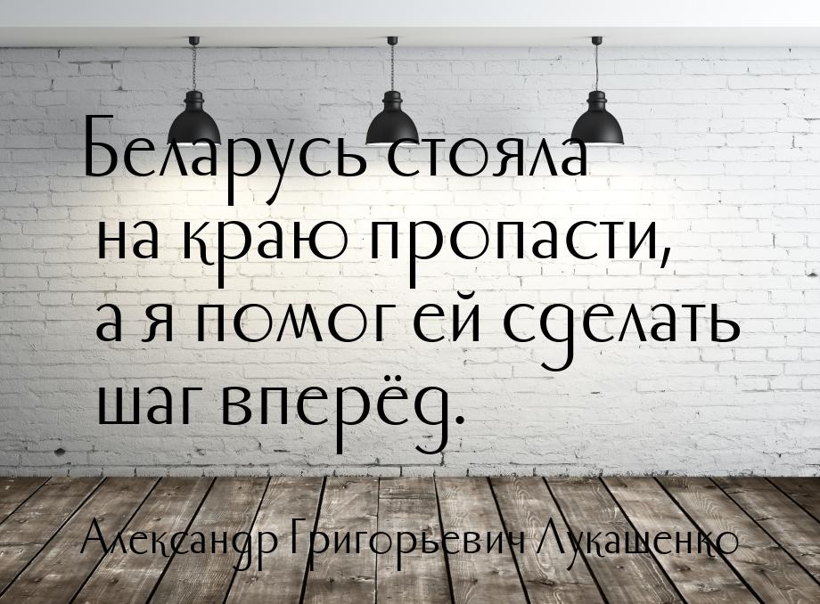 Беларусь стояла на краю пропасти, а я помог ей сделать шаг вперёд.