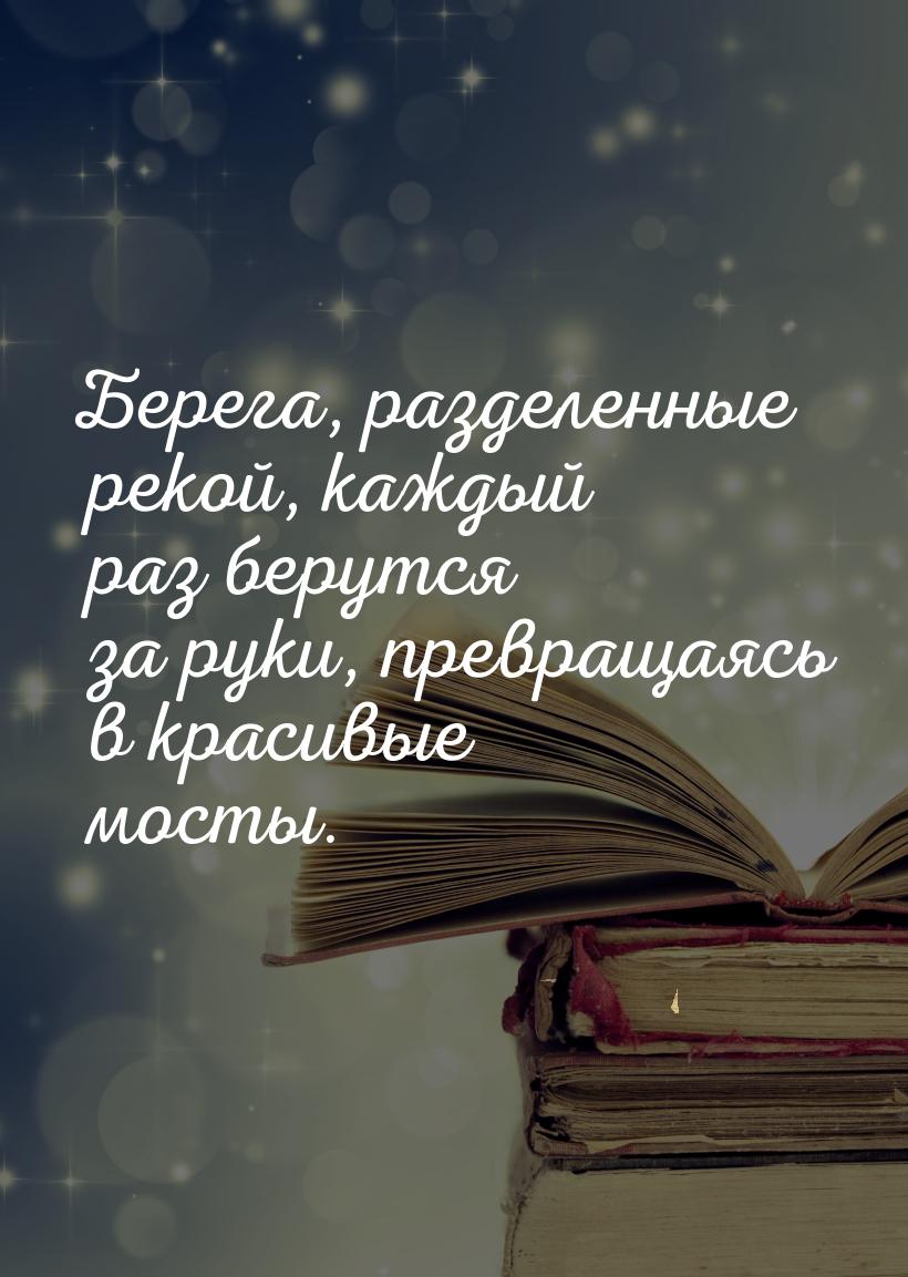 Берега, разделенные рекой, каждый раз берутся за руки, превращаясь в красивые мосты.