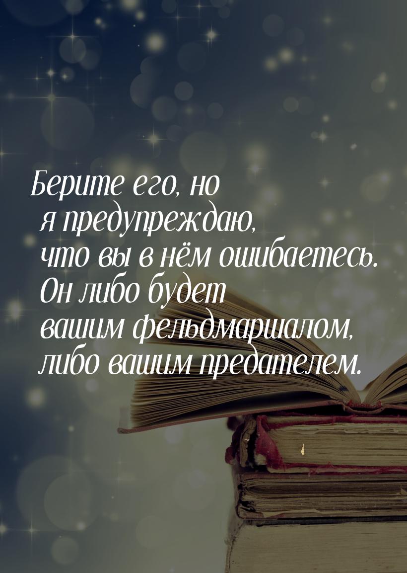 Берите его, но я предупреждаю, что вы в нём ошибаетесь. Он либо будет вашим фельдмаршалом,