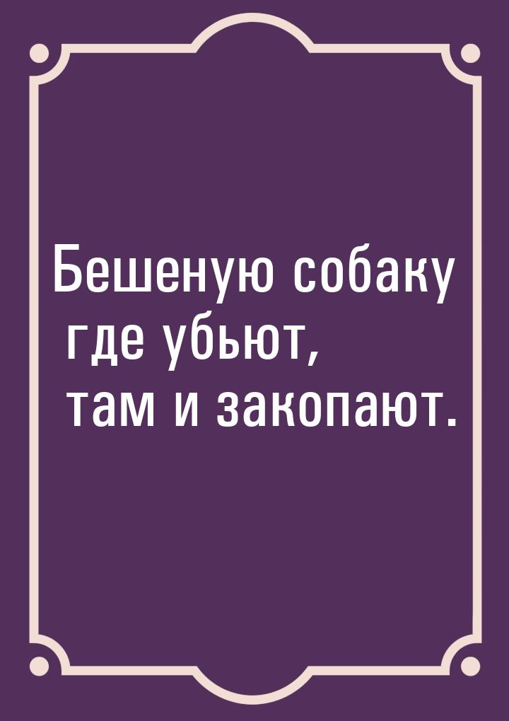 Бешеную собаку где убьют, там и закопают.